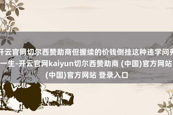 开云官网切尔西赞助商但握续的价钱倒挂这种违学问弗成能握续一生-开云官网kaiyun切尔西赞助商 (中国)官方网站 登录入口