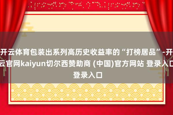 开云体育包装出系列高历史收益率的“打榜居品”-开云官网kaiyun切尔西赞助商 (中国)官方网站 登录入口