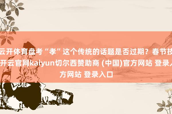 云开体育盘考“孝”这个传统的话题是否过期？春节技巧-开云官网kaiyun切尔西赞助商 (中国)官方网站 登录入口