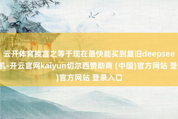云开体育换言之等于现在最快能买到复旧deepseek的手机-开云官网kaiyun切尔西赞助商 (中国)官方网站 登录入口