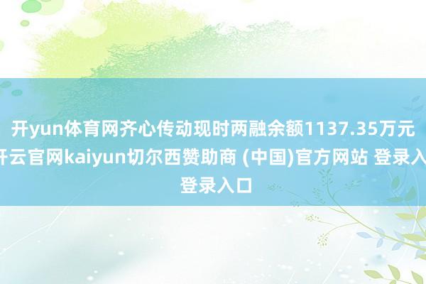 开yun体育网齐心传动现时两融余额1137.35万元-开云官网kaiyun切尔西赞助商 (中国)官方网站 登录入口