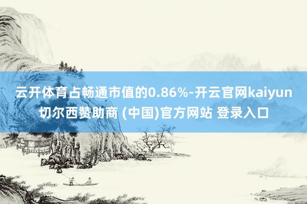 云开体育占畅通市值的0.86%-开云官网kaiyun切尔西赞助商 (中国)官方网站 登录入口