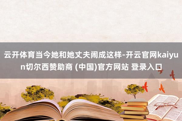 云开体育当今她和她丈夫闹成这样-开云官网kaiyun切尔西赞助商 (中国)官方网站 登录入口