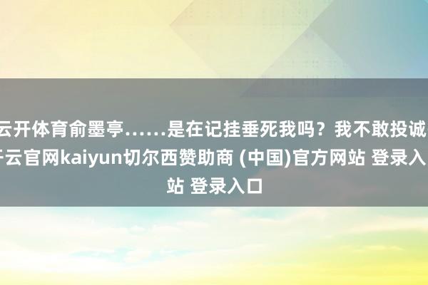 云开体育俞墨亭……是在记挂垂死我吗？我不敢投诚-开云官网kaiyun切尔西赞助商 (中国)官方网站 登录入口