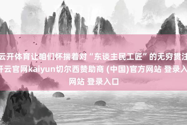 云开体育让咱们怀揣着对“东谈主民工匠”的无穷贯注-开云官网kaiyun切尔西赞助商 (中国)官方网站 登录入口