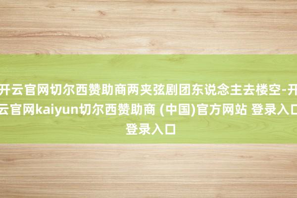 开云官网切尔西赞助商两夹弦剧团东说念主去楼空-开云官网kaiyun切尔西赞助商 (中国)官方网站 登录入口