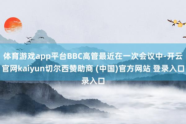 体育游戏app平台BBC高管最近在一次会议中-开云官网kaiyun切尔西赞助商 (中国)官方网站 登录入口