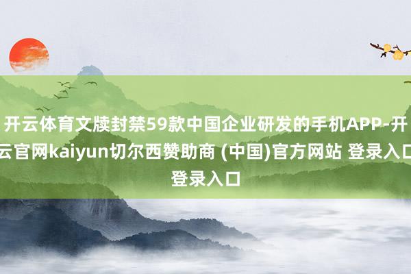 开云体育文牍封禁59款中国企业研发的手机APP-开云官网kaiyun切尔西赞助商 (中国)官方网站 登录入口