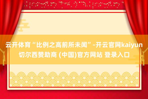 云开体育“比例之高前所未闻”-开云官网kaiyun切尔西赞助商 (中国)官方网站 登录入口