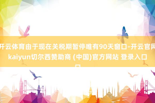 开云体育由于现在关税期暂停唯有90天窗口-开云官网kaiyun切尔西赞助商 (中国)官方网站 登录入口
