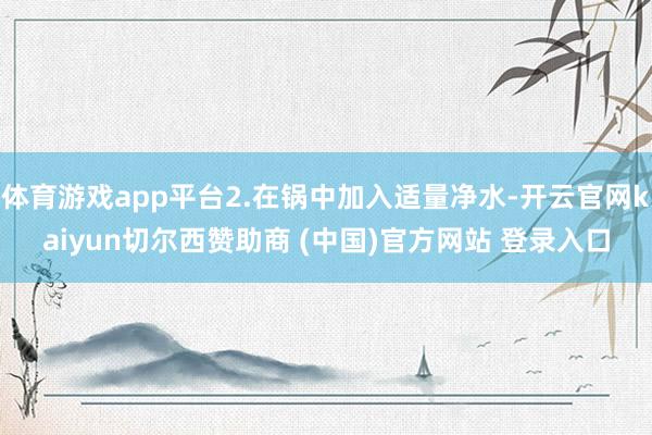 体育游戏app平台2.在锅中加入适量净水-开云官网kaiyun切尔西赞助商 (中国)官方网站 登录入口