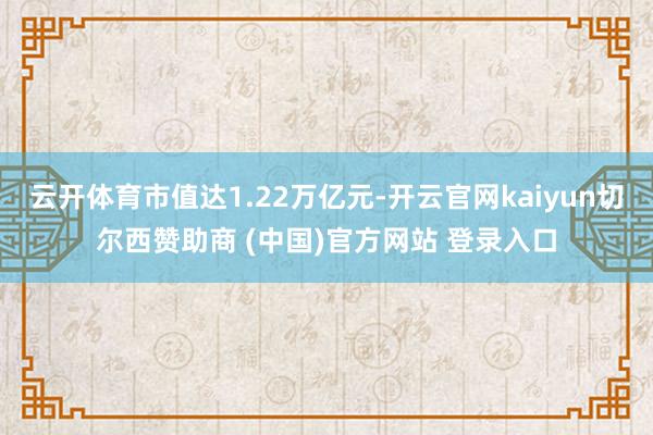 云开体育市值达1.22万亿元-开云官网kaiyun切尔西赞助商 (中国)官方网站 登录入口