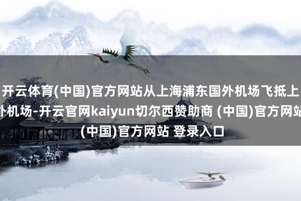 开云体育(中国)官方网站从上海浦东国外机场飞抵上海虹桥国外机场-开云官网kaiyun切尔西赞助商 (中国)官方网站 登录入口