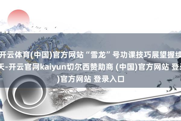 开云体育(中国)官方网站“雪龙”号功课技巧展望握续10余天-开云官网kaiyun切尔西赞助商 (中国)官方网站 登录入口