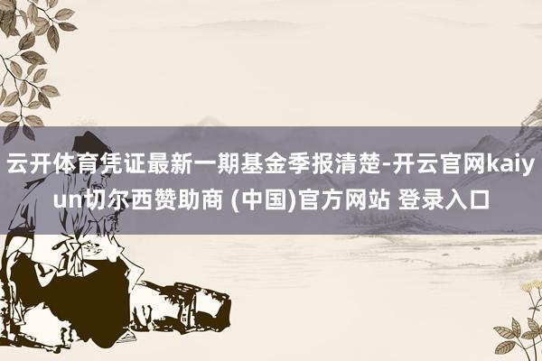云开体育凭证最新一期基金季报清楚-开云官网kaiyun切尔西赞助商 (中国)官方网站 登录入口