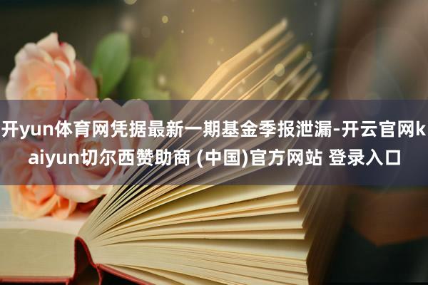 开yun体育网凭据最新一期基金季报泄漏-开云官网kaiyun切尔西赞助商 (中国)官方网站 登录入口