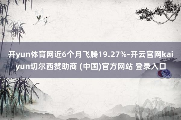开yun体育网近6个月飞腾19.27%-开云官网kaiyun切尔西赞助商 (中国)官方网站 登录入口