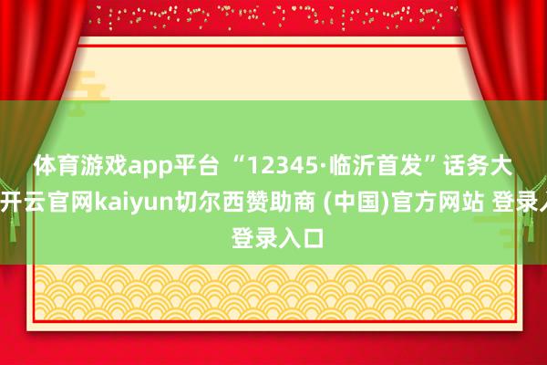 体育游戏app平台　　 “12345·临沂首发”话务大厅-开云官网kaiyun切尔西赞助商 (中国)官方网站 登录入口