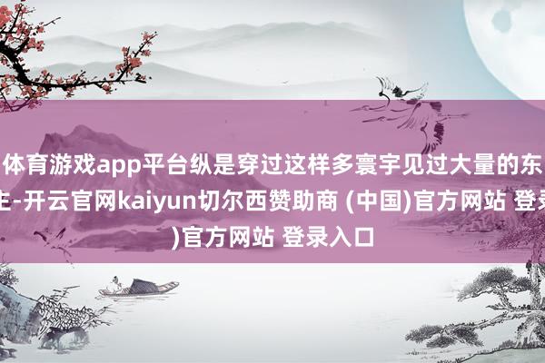 体育游戏app平台纵是穿过这样多寰宇见过大量的东说念主-开云官网kaiyun切尔西赞助商 (中国)官方网站 登录入口