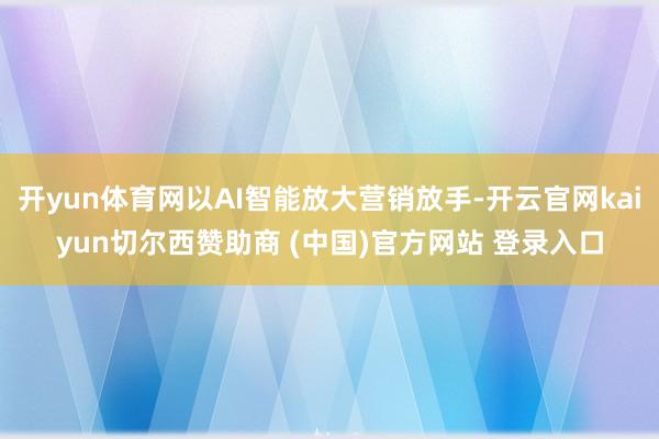 开yun体育网以AI智能放大营销放手-开云官网kaiyun切尔西赞助商 (中国)官方网站 登录入口