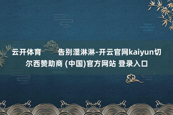 云开体育        告别湿淋淋-开云官网kaiyun切尔西赞助商 (中国)官方网站 登录入口