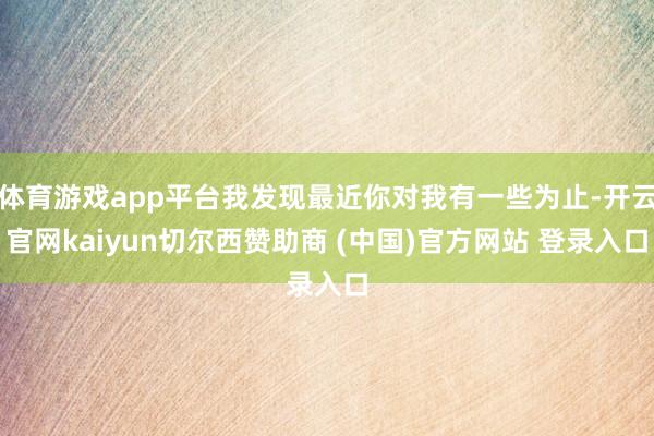 体育游戏app平台我发现最近你对我有一些为止-开云官网kaiyun切尔西赞助商 (中国)官方网站 登录入口