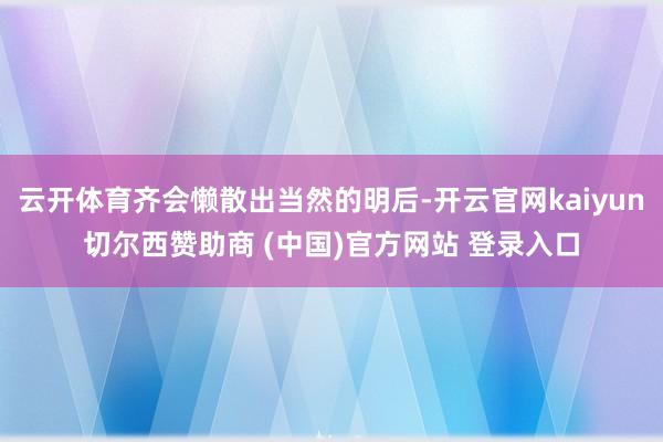 云开体育齐会懒散出当然的明后-开云官网kaiyun切尔西赞助商 (中国)官方网站 登录入口