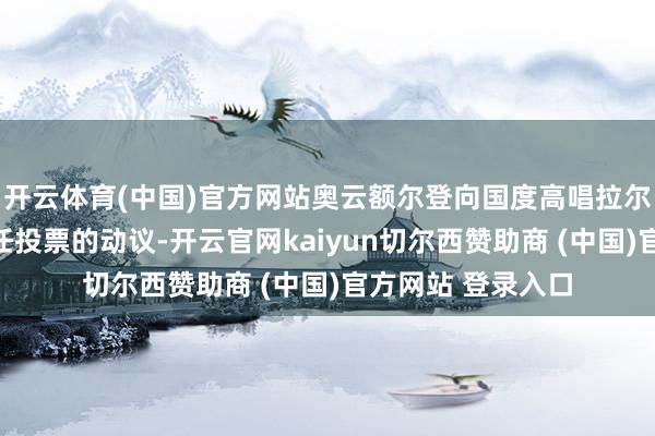 开云体育(中国)官方网站奥云额尔登向国度高唱拉尔提交对其发起信任投票的动议-开云官网kaiyun切尔西赞助商 (中国)官方网站 登录入口