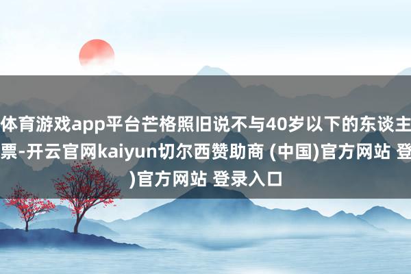 体育游戏app平台芒格照旧说不与40岁以下的东谈主商议股票-开云官网kaiyun切尔西赞助商 (中国)官方网站 登录入口