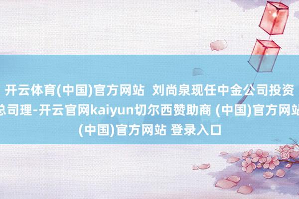 开云体育(中国)官方网站  刘尚泉现任中金公司投资银行部副总司理-开云官网kaiyun切尔西赞助商 (中国)官方网站 登录入口