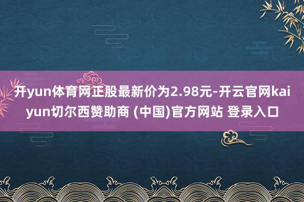 开yun体育网正股最新价为2.98元-开云官网kaiyun切尔西赞助商 (中国)官方网站 登录入口