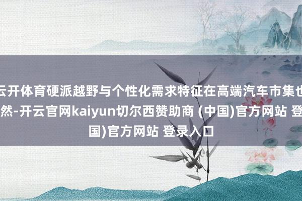云开体育硬派越野与个性化需求特征在高端汽车市集也相配赫然-开云官网kaiyun切尔西赞助商 (中国)官方网站 登录入口