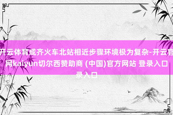 开云体育成齐火车北站相近步骤环境极为复杂-开云官网kaiyun切尔西赞助商 (中国)官方网站 登录入口