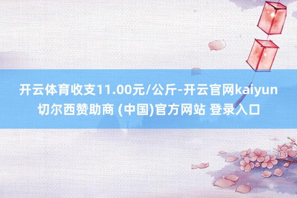开云体育收支11.00元/公斤-开云官网kaiyun切尔西赞助商 (中国)官方网站 登录入口