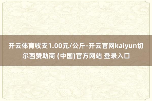 开云体育收支1.00元/公斤-开云官网kaiyun切尔西赞助商 (中国)官方网站 登录入口