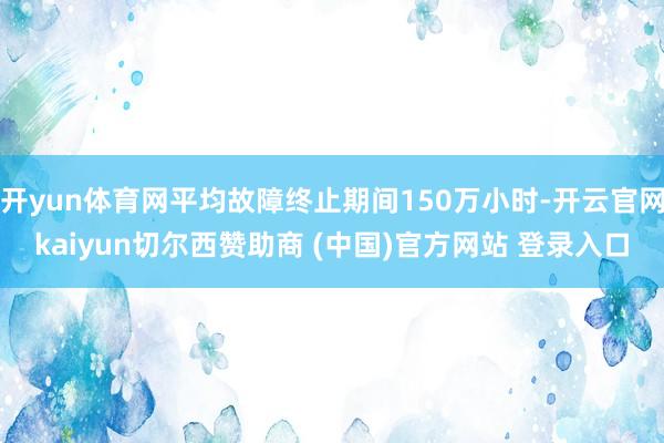 开yun体育网平均故障终止期间150万小时-开云官网kaiyun切尔西赞助商 (中国)官方网站 登录入口