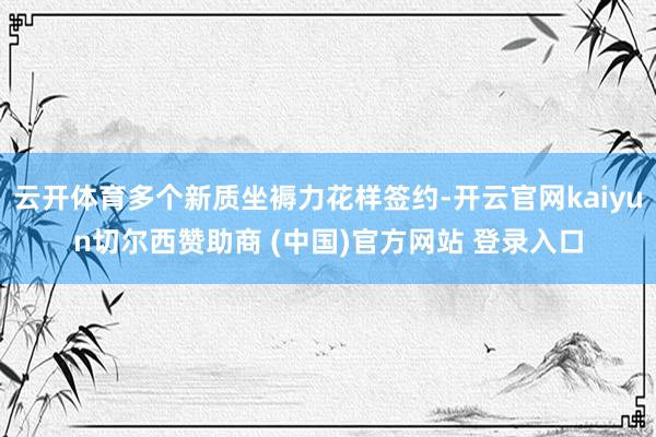 云开体育多个新质坐褥力花样签约-开云官网kaiyun切尔西赞助商 (中国)官方网站 登录入口