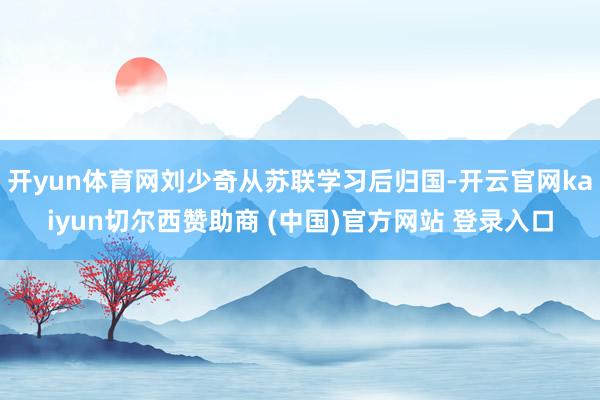 开yun体育网刘少奇从苏联学习后归国-开云官网kaiyun切尔西赞助商 (中国)官方网站 登录入口