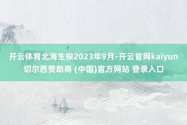 开云体育北海生根2023年9月-开云官网kaiyun切尔西赞助商 (中国)官方网站 登录入口