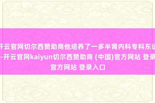 开云官网切尔西赞助商他培养了一多半肾内科专科东谈主才-开云官网kaiyun切尔西赞助商 (中国)官方网站 登录入口