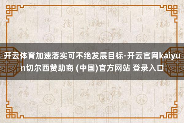 开云体育加速落实可不绝发展目标-开云官网kaiyun切尔西赞助商 (中国)官方网站 登录入口