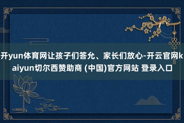 开yun体育网让孩子们答允、家长们放心-开云官网kaiyun切尔西赞助商 (中国)官方网站 登录入口