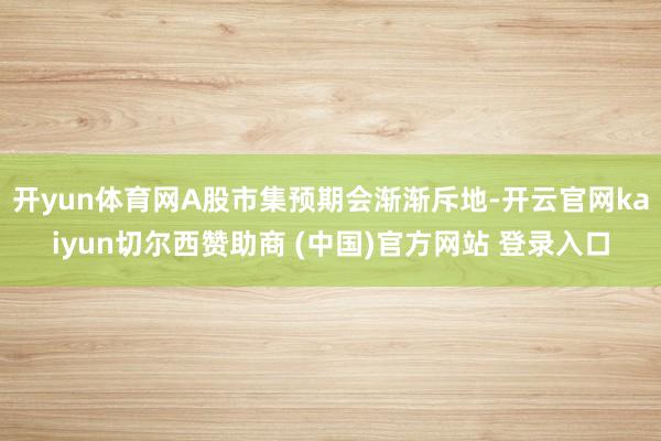 开yun体育网A股市集预期会渐渐斥地-开云官网kaiyun切尔西赞助商 (中国)官方网站 登录入口