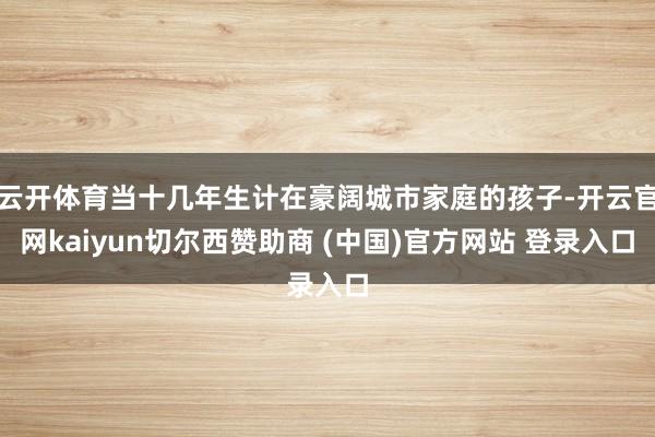 云开体育当十几年生计在豪阔城市家庭的孩子-开云官网kaiyun切尔西赞助商 (中国)官方网站 登录入口