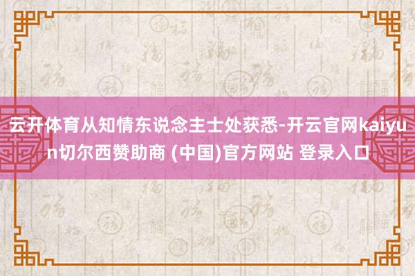 云开体育从知情东说念主士处获悉-开云官网kaiyun切尔西赞助商 (中国)官方网站 登录入口