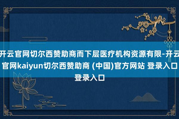 开云官网切尔西赞助商而下层医疗机构资源有限-开云官网kaiyun切尔西赞助商 (中国)官方网站 登录入口