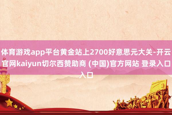 体育游戏app平台黄金站上2700好意思元大关-开云官网kaiyun切尔西赞助商 (中国)官方网站 登录入口