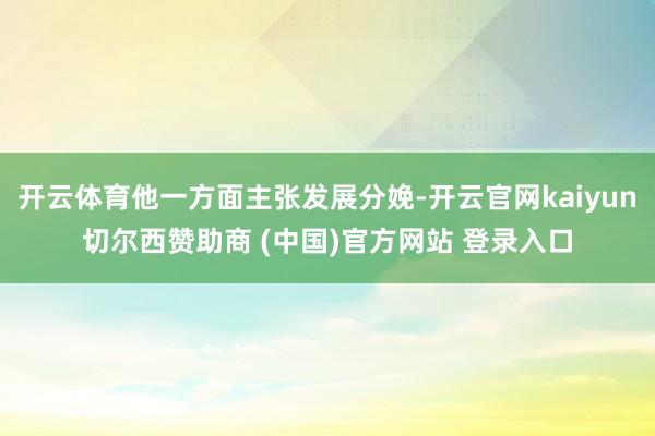 开云体育他一方面主张发展分娩-开云官网kaiyun切尔西赞助商 (中国)官方网站 登录入口