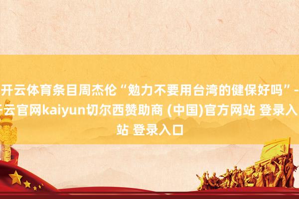 开云体育条目周杰伦“勉力不要用台湾的健保好吗”-开云官网kaiyun切尔西赞助商 (中国)官方网站 登录入口
