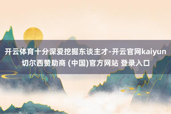 开云体育十分深爱挖掘东谈主才-开云官网kaiyun切尔西赞助商 (中国)官方网站 登录入口